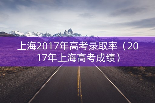 上海2017年高考录取率(2017年上海高考成绩) 上海2017年高考录取率(2017年上海高考成绩)