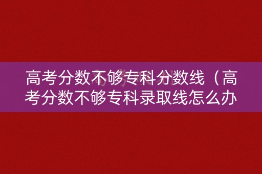高考分数不够专科分数线（高考分数不够专科录取线怎么办）