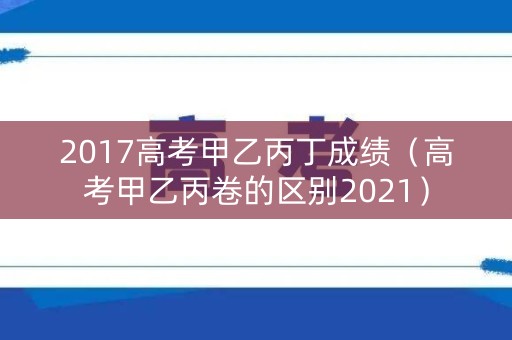 2017高考甲乙丙丁成绩（高考甲乙丙卷的区别2021）