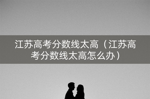 江苏高考分数线太高（江苏高考分数线太高怎么办）