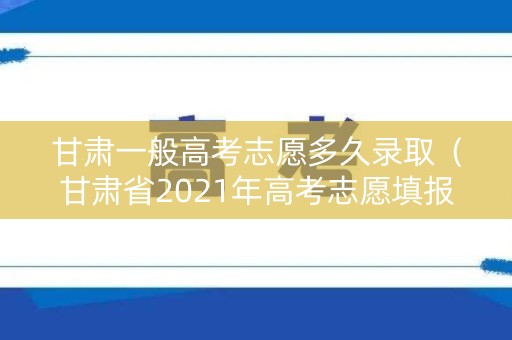 甘肃一般高考志愿多久录取（甘肃省2021年高考志愿填报后多久能查看录取情况）