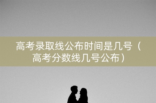 高考录取线公布时间是几号（高考分数线几号公布）