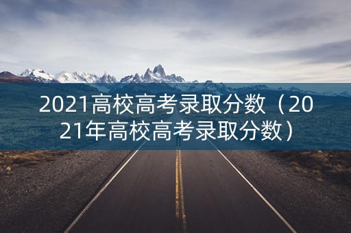 2021高校高考录取分数(2021年高校高考录取分数) 2021高校高考录取分数(2021年高校高考录取分数)
