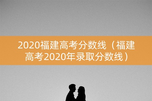 2020福建高考分数线（福建高考2020年录取分数线）