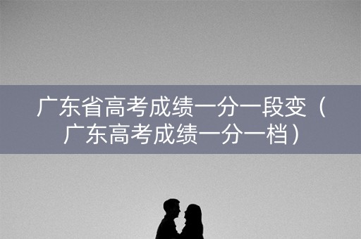 广东省高考成绩一分一段变（广东高考成绩一分一档）