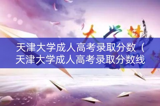 天津大学成人高考录取分数（天津大学成人高考录取分数线）