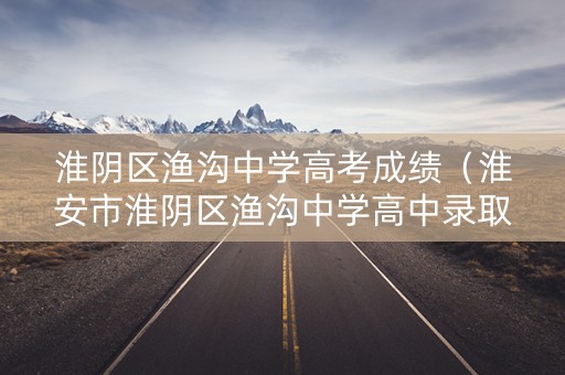 淮阴区渔沟中学高考成绩（淮安市淮阴区渔沟中学高中录取分数线）