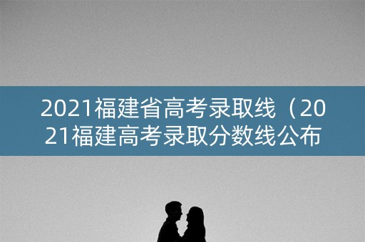 2021福建省高考录取线（2021福建高考录取分数线公布）