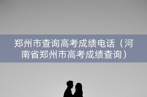 郑州市查询高考成绩电话（河南省郑州市高考成绩查询）
