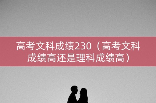 高考文科成绩230（高考文科成绩高还是理科成绩高）
