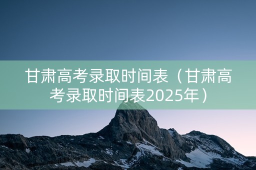 甘肃高考录取时间表（甘肃高考录取时间表2025年）
