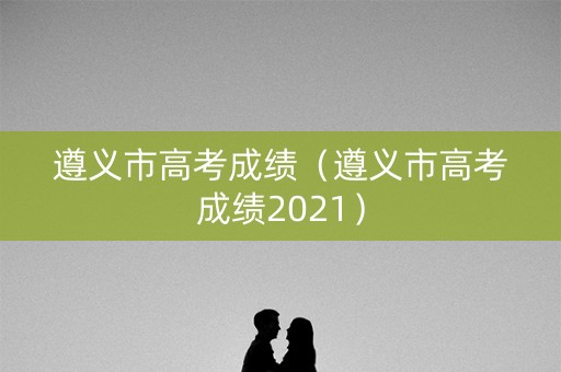 遵义市高考成绩（遵义市高考成绩2021）
