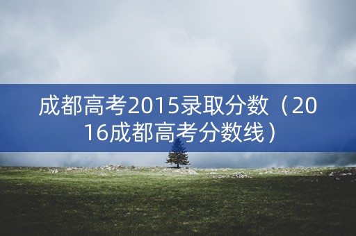 成都高考2015录取分数（2016成都高考分数线）