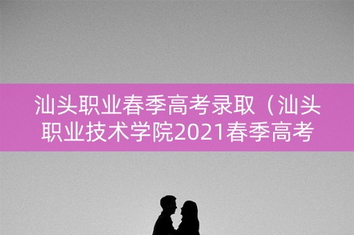 汕头职业春季高考录取（汕头职业技术学院2021春季高考录取结果）