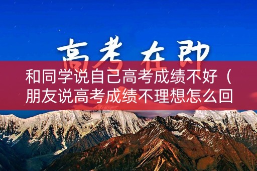 和同学说自己高考成绩不好(朋友说高考成绩不理想怎么回) 和同学说自己高考成绩不好(朋友说高考成绩不理想怎么回)