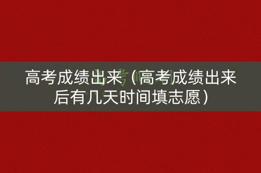 高考成绩出来（高考成绩出来后有几天时间填志愿）