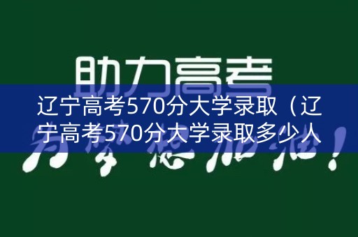 辽宁高考570分大学录取（辽宁高考570分大学录取多少人）