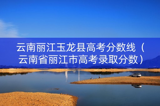 云南丽江玉龙县高考分数线（云南省丽江市高考录取分数）