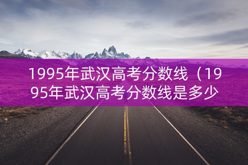 1995年武汉高考分数线（1995年武汉高考分数线是多少）