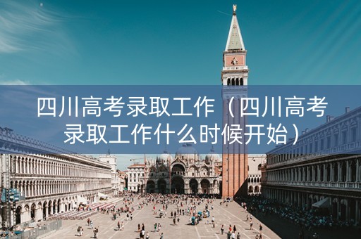 四川高考录取工作（四川高考录取工作什么时候开始）