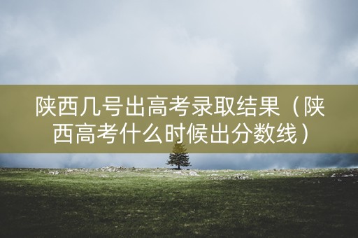 陕西几号出高考录取结果（陕西高考什么时候出分数线）