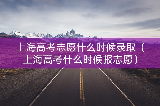 上海高考志愿什么时候录取（上海高考什么时候报志愿）