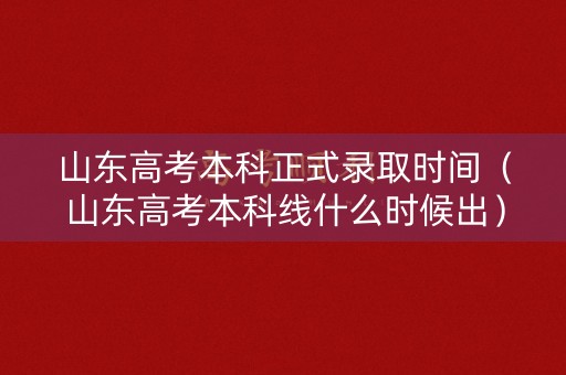 山东高考本科正式录取时间（山东高考本科线什么时候出）