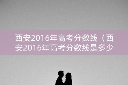 西安2016年高考分数线（西安2016年高考分数线是多少）