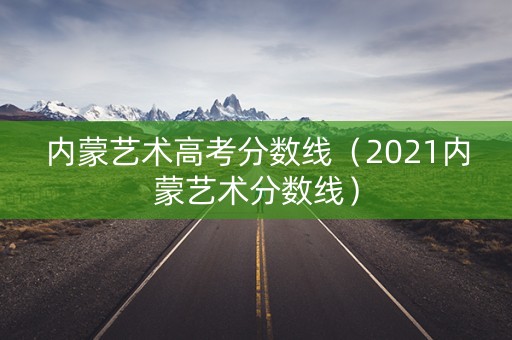 内蒙艺术高考分数线（2021内蒙艺术分数线）