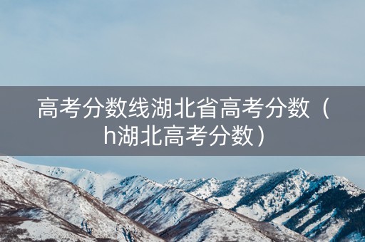 高考分数线湖北省高考分数(h湖北高考分数) 高考分数线湖北省高考分数(h湖北高考分数)