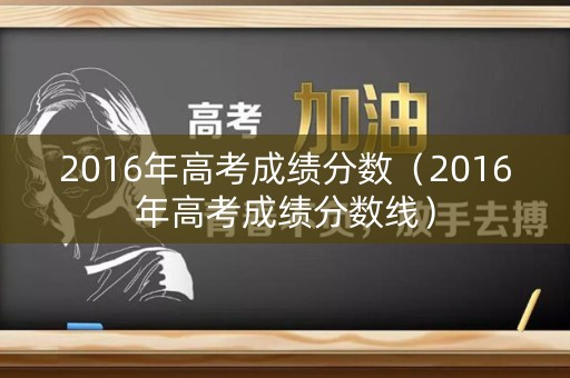 2016年高考成绩分数（2016年高考成绩分数线）