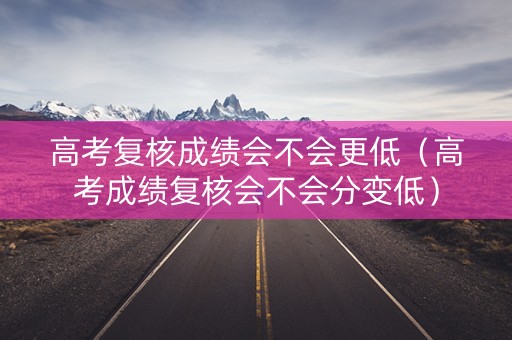 高考复核成绩会不会更低（高考成绩复核会不会分变低）