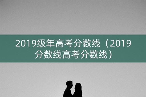 2019级年高考分数线（2019分数线高考分数线）