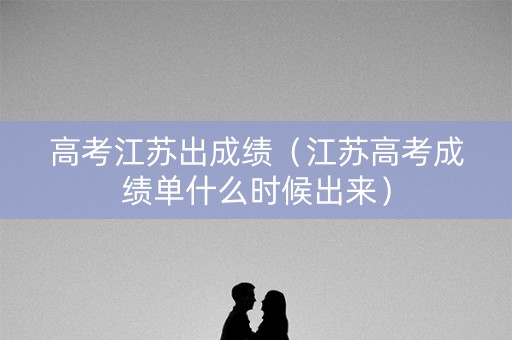 高考江苏出成绩（江苏高考成绩单什么时候出来）