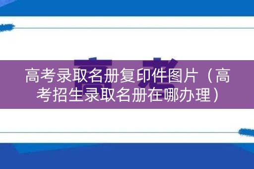 高考录取名册复印件图片（高考招生录取名册在哪办理）