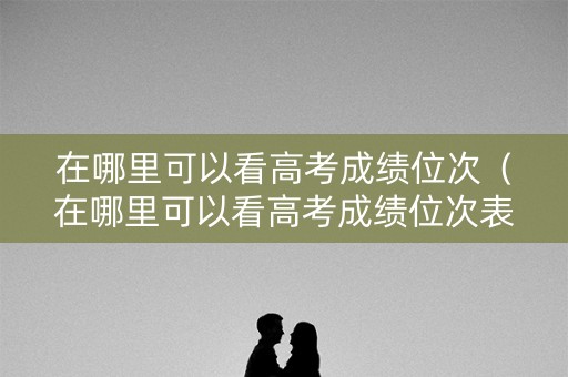 在哪里可以看高考成绩位次（在哪里可以看高考成绩位次表）