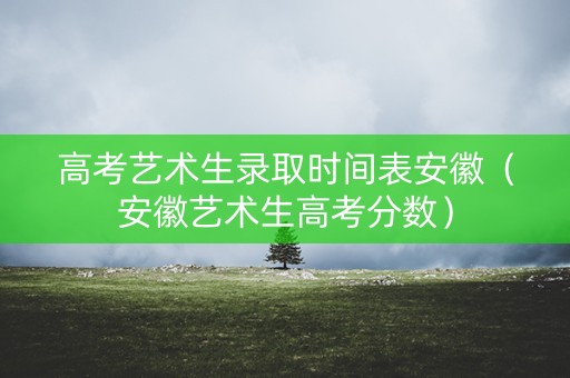 高考艺术生录取时间表安徽（安徽艺术生高考分数）
