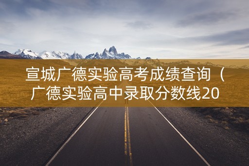 宣城广德实验高考成绩查询（广德实验高中录取分数线2020）