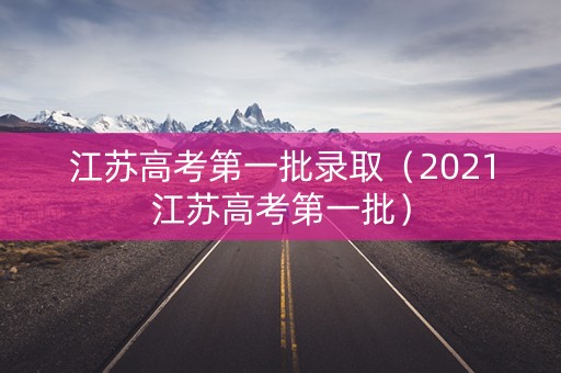 江苏高考第一批录取（2021江苏高考第一批）