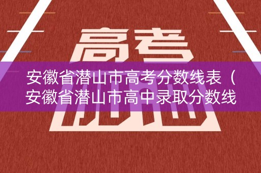 安徽省潜山市高考分数线表(安徽省潜山市高中录取分数线) 安徽省潜山市高考分数线表(安徽省潜山市高中录取分数线)