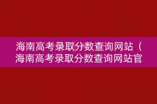 海南高考录取分数查询网站（海南高考录取分数查询网站官网）