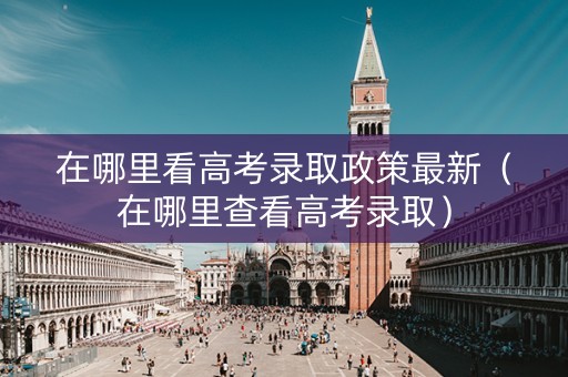 在哪里看高考录取政策最新（在哪里查看高考录取）