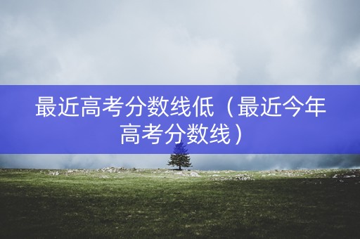 最近高考分数线低（最近今年高考分数线）