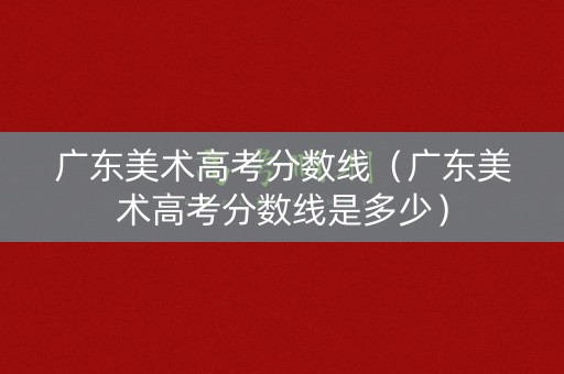 广东美术高考分数线(广东美术高考分数线是多少) 广东美术高考分数线(广东美术高考分数线是多少)