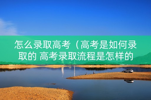 怎么录取高考（高考是如何录取的 高考录取流程是怎样的）