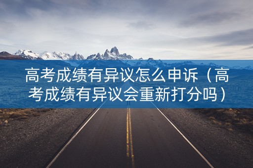高考成绩有异议怎么申诉(高考成绩有异议会重新打分吗) 高考成绩有异议怎么申诉(高考成绩有异议会重新打分吗)