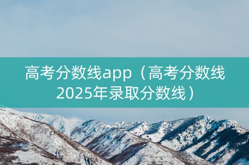 高考分数线app（高考分数线2025年录取分数线）