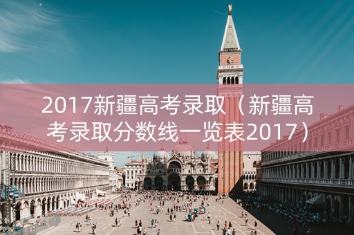 2017新疆高考录取(新疆高考录取分数线一览表2017) 2017新疆高考录取(新疆高考录取分数线一览表2017)
