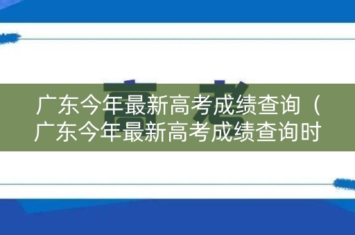 广东今年最新高考成绩查询（广东今年最新高考成绩查询时间）