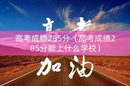高考成绩285分（高考成绩285分能上什么学校）